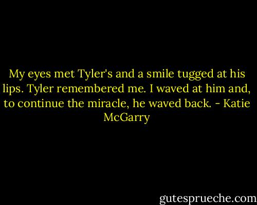 My eyes met Tyler's and a smile tugged at his lips. Tyler remembered me. I waved at him and, to continue the miracle, he waved back. - Katie McGarry