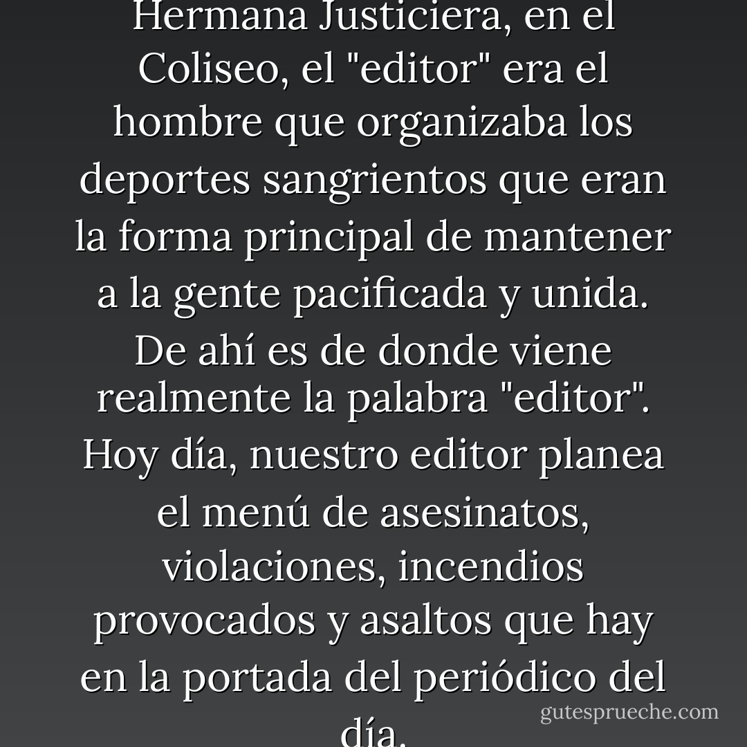 En la antigua Roma, dice la Hermana Justiciera, en el Coliseo, el "editor" era el hombre que organizaba los deportes sangrientos que eran la forma principal de mantener a la gente pacificada y unida. De ahí es de donde viene realmente la palabra "editor". Hoy día, nuestro editor planea el menú de asesinatos, violaciones, incendios provocados y asaltos que hay en la portada del periódico del día. - Chuck Palahniuk