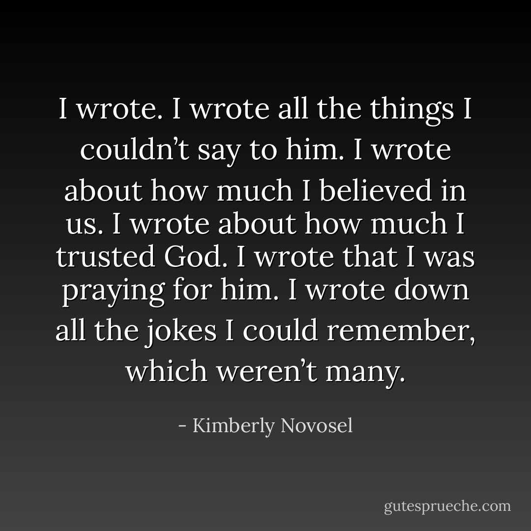 I wrote. I wrote all the things I couldn’t say to him. I wrote about how much I believed in us. I wrote about how much I trusted God. I wrote that I was praying for him. I wrote down all the jokes I could remember, which weren’t many. - Kimberly Novosel
