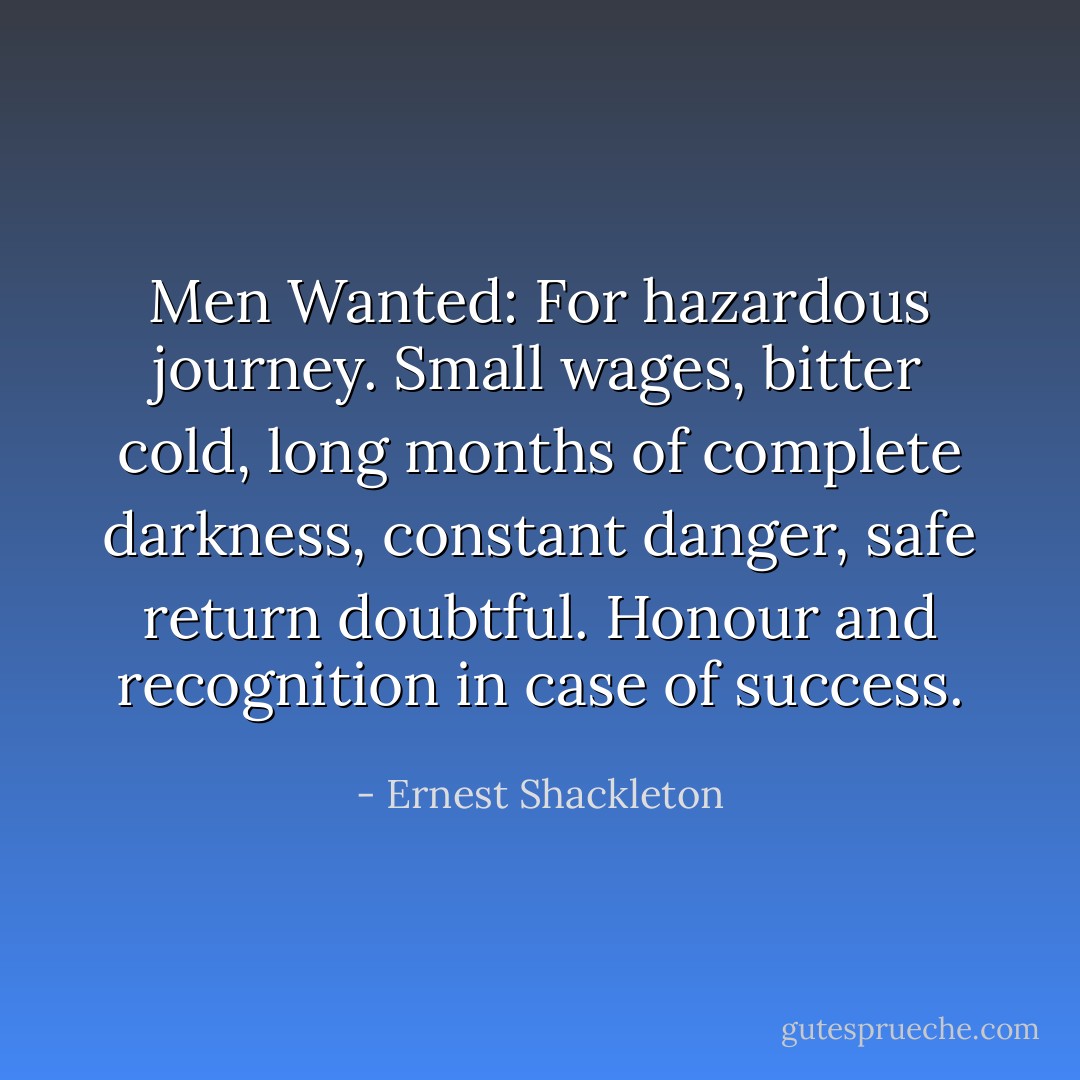 Men Wanted: For hazardous journey. Small wages, bitter cold, long months of complete darkness, constant danger, safe return doubtful. Honour and recognition in case of success. - Ernest Shackleton