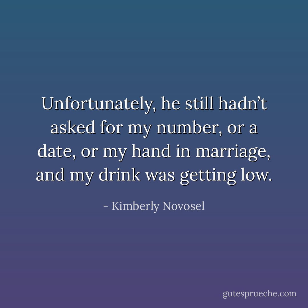 Unfortunately, he still hadn’t asked for my number, or a date, or my hand in marriage, and my drink was getting low. - Kimberly Novosel
