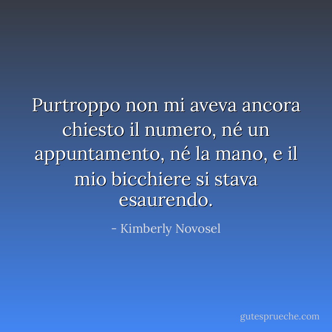 Purtroppo non mi aveva ancora chiesto il numero, né un appuntamento, né la mano, e il mio bicchiere si stava esaurendo. - Kimberly Novosel