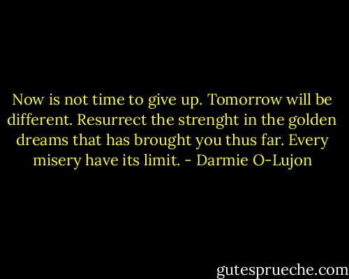 Now is not time to give up. Tomorrow will be different. Resurrect the strenght in the golden dreams that has brought you thus far. Every misery have its limit. - Darmie O-Lujon