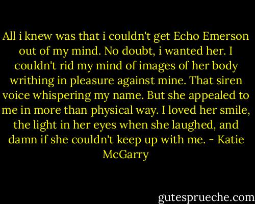 All i knew was that i couldn't get Echo Emerson out of my mind. No doubt, i wanted her. I couldn't rid my mind of images of her body writhing in pleasure against mine. That siren voice whispering my name. But she appealed to me in more than physical way. I loved her smile, the light in her eyes when she laughed, and damn if she couldn't keep up with me. - Katie McGarry