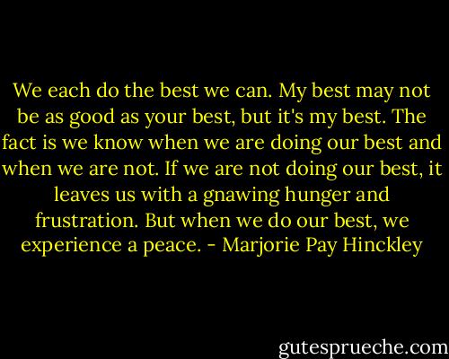 We each do the best we can. My best may not be as good as your best, but it's my best. The fact is we know when we are doing our best and when we are not. If we are not doing our best, it leaves us with a gnawing hunger and frustration. But when we do our best, we experience a peace. - Marjorie Pay Hinckley