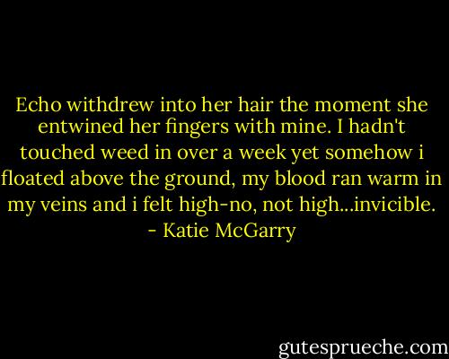 Echo withdrew into her hair the moment she entwined her fingers with mine. I hadn't touched weed in over a week yet somehow i floated above the ground, my blood ran warm in my veins and i felt high-no, not high...invicible. - Katie McGarry