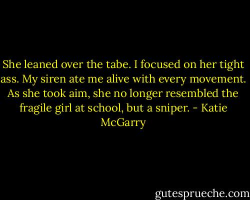 She leaned over the tabe. I focused on her tight ass. My siren ate me alive with every movement. As she took aim, she no longer resembled the fragile girl at school, but a sniper. - Katie McGarry