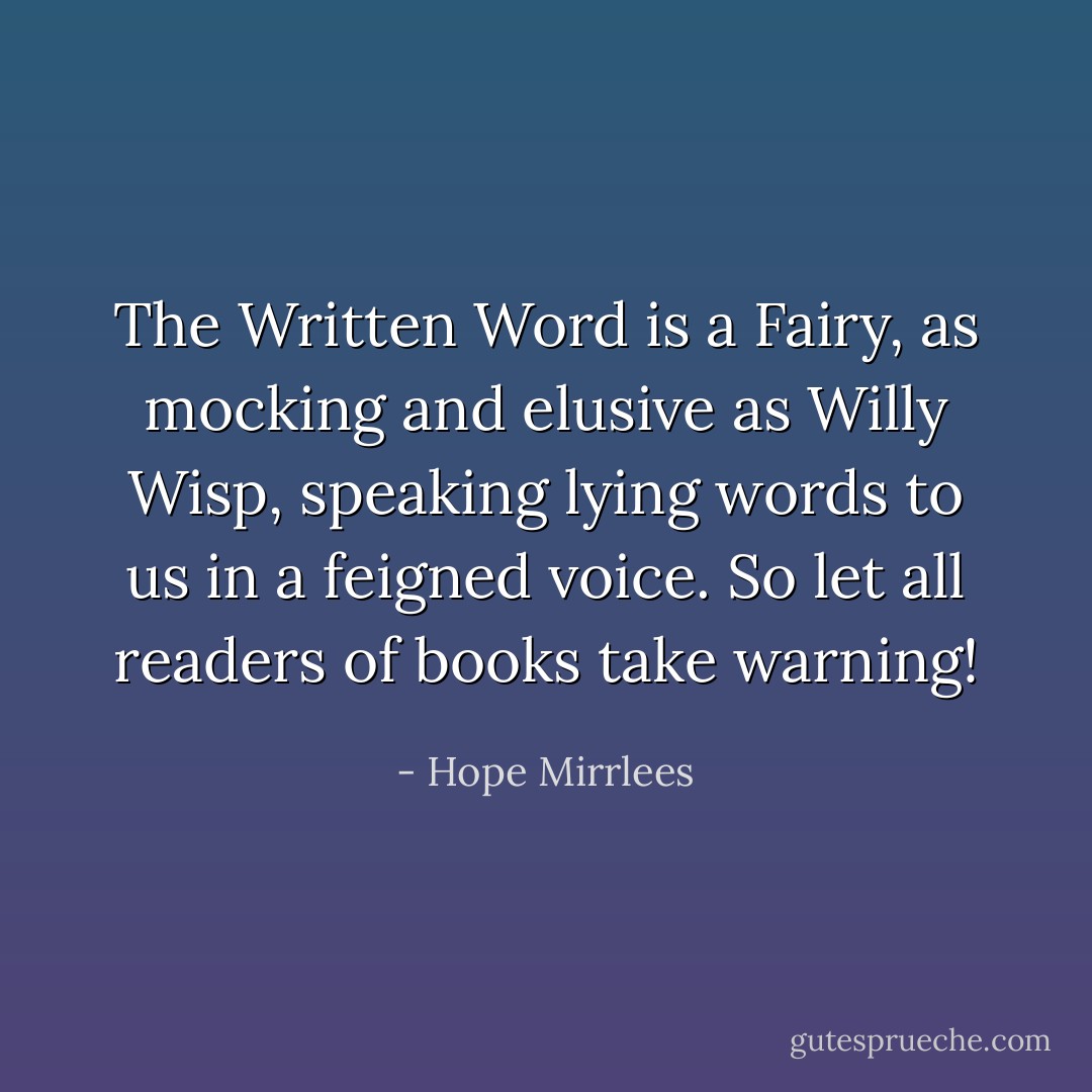 The Written Word is a Fairy, as mocking and elusive as Willy Wisp, speaking lying words to us in a feigned voice. So let all readers of books take warning! - Hope Mirrlees
