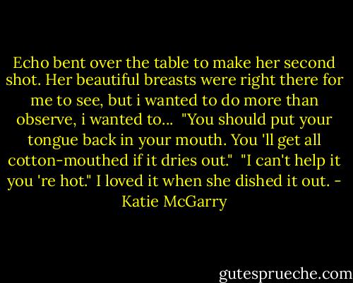 Echo bent over the table to make her second shot. Her beautiful breasts were right there for me to see, but i wanted to do more than observe, i wanted to...<br /> "You should put your tongue back in your mouth. You 'll get all cotton-mouthed if it dries out."<br /> "I can't help it you 're hot." I loved it when she dished it out. - Katie McGarry