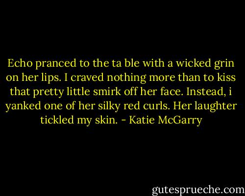 Echo pranced to the ta ble with a wicked grin on her lips. I craved nothing more than to kiss that pretty little smirk off her face. Instead, i yanked one of her silky red curls. Her laughter tickled my skin. - Katie McGarry