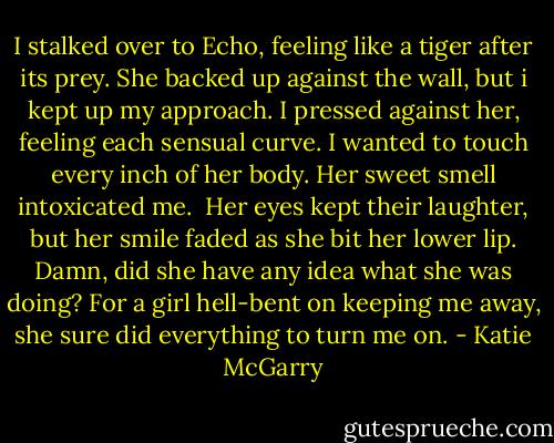 I stalked over to Echo, feeling like a tiger after its prey. She backed up against the wall, but i kept up my approach. I pressed against her, feeling each sensual curve. I wanted to touch every inch of her body. Her sweet smell intoxicated me.<br /> Her eyes kept their laughter, but her smile faded as she bit her lower lip. Damn, did she have any idea what she was doing? For a girl hell-bent on keeping me away, she sure did everything to turn me on. - Katie McGarry
