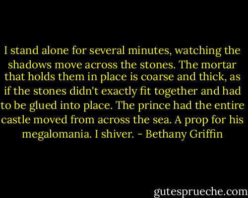I stand alone for several minutes, watching the shadows move across the stones. The mortar that holds them in place is coarse and thick, as if the stones didn't exactly fit together and had to be glued into place. The prince had the entire castle moved from across the sea. A prop for his megalomania. I shiver. - Bethany Griffin