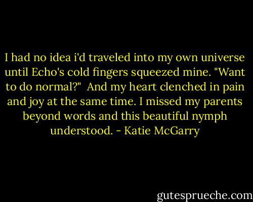 I had no idea i'd traveled into my own universe until Echo's cold fingers squeezed mine. "Want to do normal?"<br /> And my heart clenched in pain and joy at the same time. I missed my parents beyond words and this beautiful nymph understood. - Katie McGarry