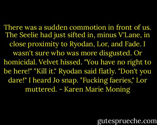There was a sudden commotion in front of us.<br />The Seelie had just sifted in, minus V'Lane, in close proximity to Ryodan, Lor, and Fade.<br />I wasn't sure who was more disgusted. Or homicidal.<br />Velvet hissed. "You have no right to be here!"<br />"Kill it." Ryodan said flatly.<br />"Don't you dare!" I heard Jo snap.<br />"Fucking faeries," Lor muttered. - Karen Marie Moning