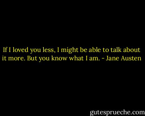 If I loved you less, I might be able to talk about it more. But you know what I am. - Jane Austen