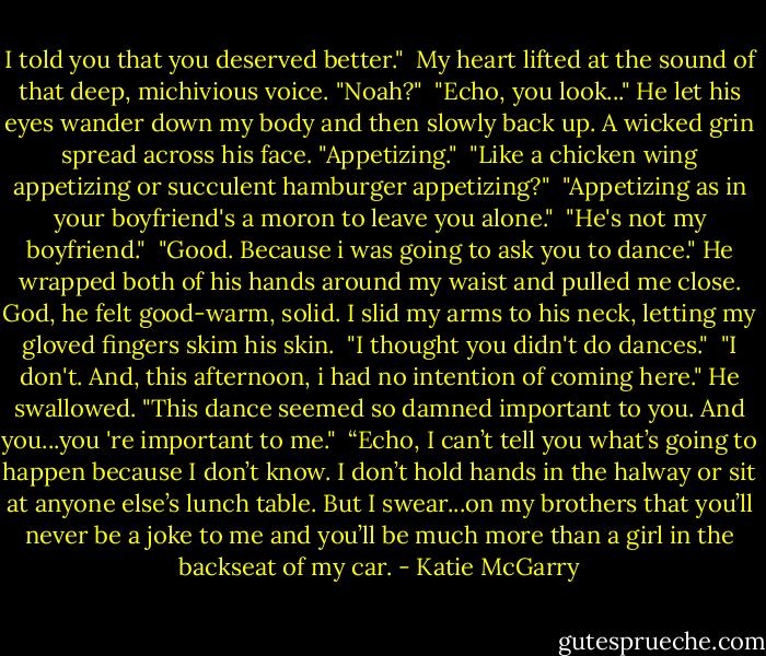 I told you that you deserved better."<br /> My heart lifted at the sound of that deep, michivious voice. "Noah?"<br /> "Echo, you look..." He let his eyes wander down my body and then slowly back up. A wicked grin spread across his face. "Appetizing."<br /> "Like a chicken wing appetizing or succulent hamburger appetizing?"<br /> "Appetizing as in your boyfriend's a moron to leave you alone."<br /> "He's not my boyfriend."<br /> "Good. Because i was going to ask you to dance." He wrapped both of his hands around my waist and pulled me close. God, he felt good-warm, solid. I slid my arms to his neck, letting my gloved fingers skim his skin.<br /> "I thought you didn't do dances."<br /> "I don't. And, this afternoon, i had no intention of coming here." He swallowed. "This dance seemed so damned important to you. And you...you 're important to me."<br /> “Echo, I can’t tell you what’s going to happen because I don’t know. I don’t hold hands in the halway or sit at anyone else’s lunch table. But I swear...on my brothers that you’ll never be a joke to me and you’ll be much more than a girl in the backseat of my car. - Katie McGarry