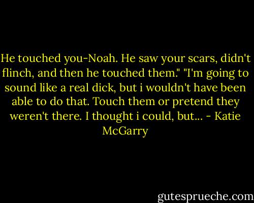 He touched you-Noah. He saw your scars, didn't flinch, and then he touched them."<br />"I'm going to sound like a real dick, but i wouldn't have been able to do that. Touch them or pretend they weren't there. I thought i could, but... - Katie McGarry