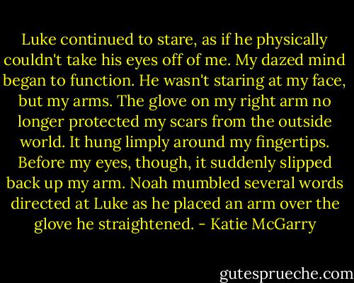 Luke continued to stare, as if he physically couldn't take his eyes off of me. My dazed mind began to function. He wasn't staring at my face, but my arms. The glove on my right arm no longer protected my scars from the outside world. It hung limply around my fingertips. Before my eyes, though, it suddenly slipped back up my arm. Noah mumbled several words directed at Luke as he placed an arm over the glove he straightened. - Katie McGarry