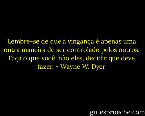 Lembre-se de que a vingança é apenas uma outra maneira de ser controlado pelos outros. Faça o que você, não eles, decidir que deve fazer. - Wayne W. Dyer