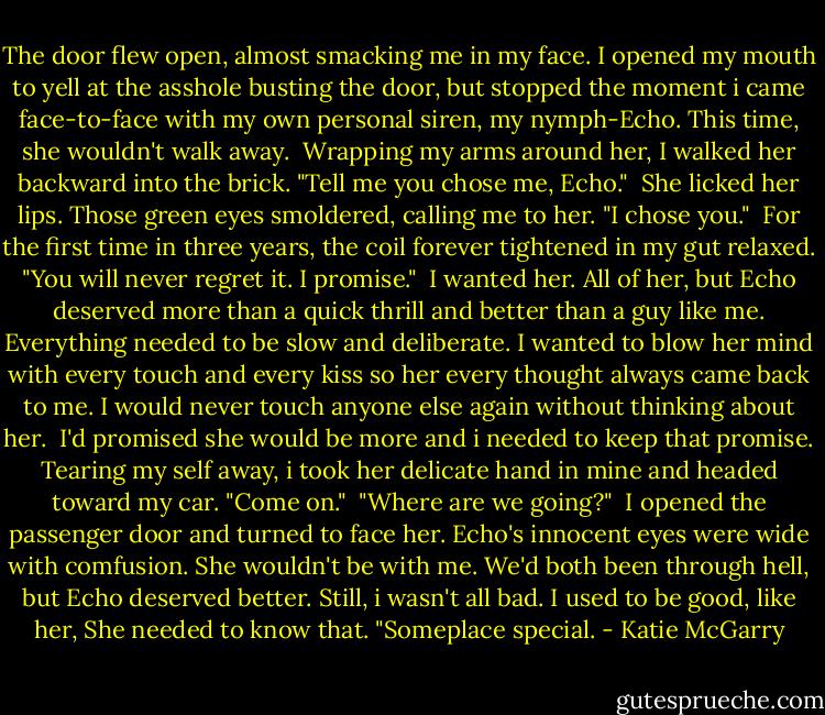 The door flew open, almost smacking me in my face. I opened my mouth to yell at the asshole busting the door, but stopped the moment i came face-to-face with my own personal siren, my nymph-Echo. This time, she wouldn't walk away.<br /> Wrapping my arms around her, I walked her backward into the brick. "Tell me you chose me, Echo."<br /> She licked her lips. Those green eyes smoldered, calling me to her. "I chose you."<br /> For the first time in three years, the coil forever tightened in my gut relaxed. "You will never regret it. I promise."<br /> I wanted her. All of her, but Echo deserved more than a quick thrill and better than a guy like me. Everything needed to be slow and deliberate. I wanted to blow her mind with every touch and every kiss so her every thought always came back to me. I would never touch anyone else again without thinking about her.<br /> I'd promised she would be more and i needed to keep that promise. Tearing my self away, i took her delicate hand in mine and headed toward my car. "Come on."<br /> "Where are we going?"<br /> I opened the passenger door and turned to face her. Echo's innocent eyes were wide with comfusion. She wouldn't be with me. We'd both been through hell, but Echo deserved better. Still, i wasn't all bad. I used to be good, like her, She needed to know that. "Someplace special. - Katie McGarry