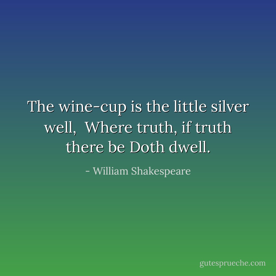 The wine-cup is the little silver well, <br />Where truth, if truth there be<br />Doth dwell. - William Shakespeare