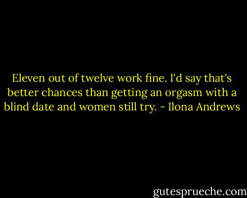 Eleven out of twelve work fine. I'd say that's better chances than getting an orgasm with a blind date and women still try. - Ilona Andrews