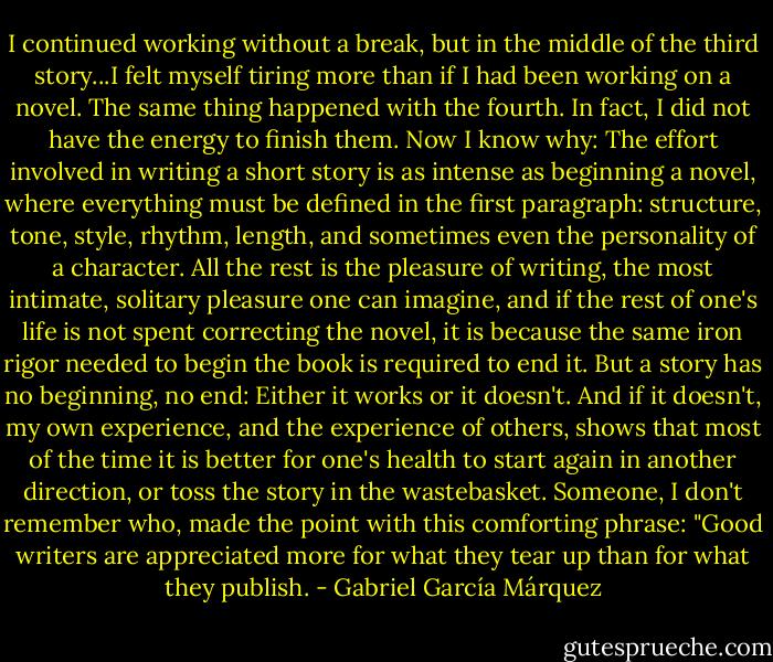 I continued working without a break, but in the middle of the third story...I felt myself tiring more than if I had been working on a novel. The same thing happened with the fourth. In fact, I did not have the energy to finish them. Now I know why: The effort involved in writing a short story is as intense as beginning a novel, where everything must be defined in the first paragraph: structure, tone, style, rhythm, length, and sometimes even the personality of a character. All the rest is the pleasure of writing, the most intimate, solitary pleasure one can imagine, and if the rest of one's life is not spent correcting the novel, it is because the same iron rigor needed to begin the book is required to end it. But a story has no beginning, no end: Either it works or it doesn't. And if it doesn't, my own experience, and the experience of others, shows that most of the time it is better for one's health to start again in another direction, or toss the story in the wastebasket. Someone, I don't remember who, made the point with this comforting phrase: "Good writers are appreciated more for what they tear up than for what they publish. - Gabriel García Márquez