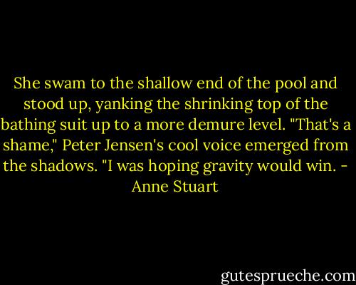 She swam to the shallow end of the pool and stood up, yanking the shrinking top<br />of the bathing suit up to a more demure level.<br />"That's a shame," Peter Jensen's cool voice emerged from the shadows. "I was<br />hoping gravity would win. - Anne Stuart