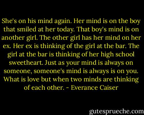She's on his mind again. Her mind is on the boy that smiled at her today. That boy's mind is on another girl. The other girl has her mind on her ex. Her ex is thinking of the girl at the bar. The girl at the bar is thinking of her high school sweetheart. Just as your mind is always on someone, someone's mind is always is on you. What is love but when two minds are thinking of each other. - Everance Caiser