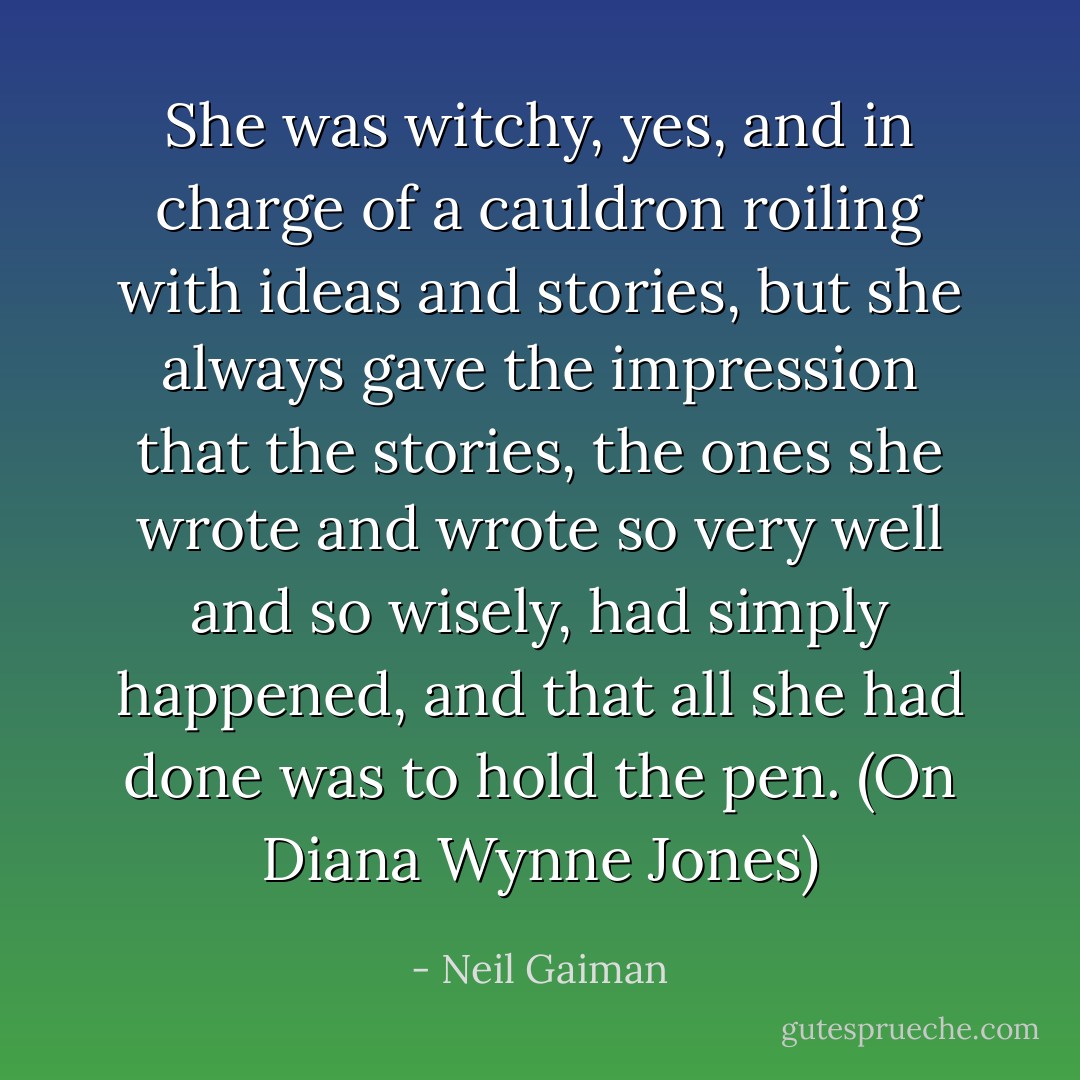 She was witchy, yes, and in charge of a cauldron roiling with ideas and stories, but she always gave the impression that the stories, the ones she wrote and wrote so very well and so wisely, had simply happened, and that all she had done was to hold the pen. (On Diana Wynne Jones) - Neil Gaiman