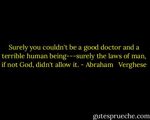 Surely you couldn't be a good doctor and a terrible human being---surely the laws of man, if not God, didn't allow it. - Abraham   Verghese