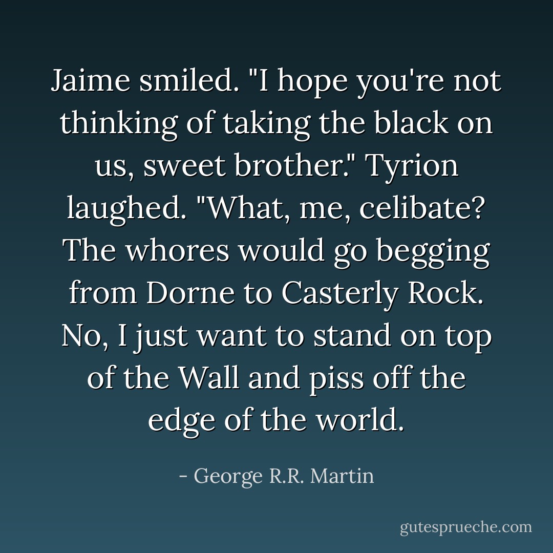 Jaime smiled. "I hope you're not thinking of taking the black on us, sweet brother."<br />Tyrion laughed. "What, me, celibate? The whores would go begging from Dorne to Casterly Rock. No, I just want to stand on top of the Wall and piss off the edge of the world. - George R.R. Martin