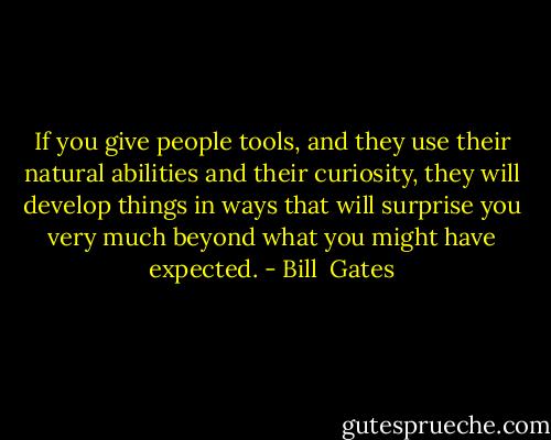 If you give people tools, and they use their natural abilities and their curiosity, they will develop things in ways that will surprise you very much beyond what you might have expected. - Bill  Gates