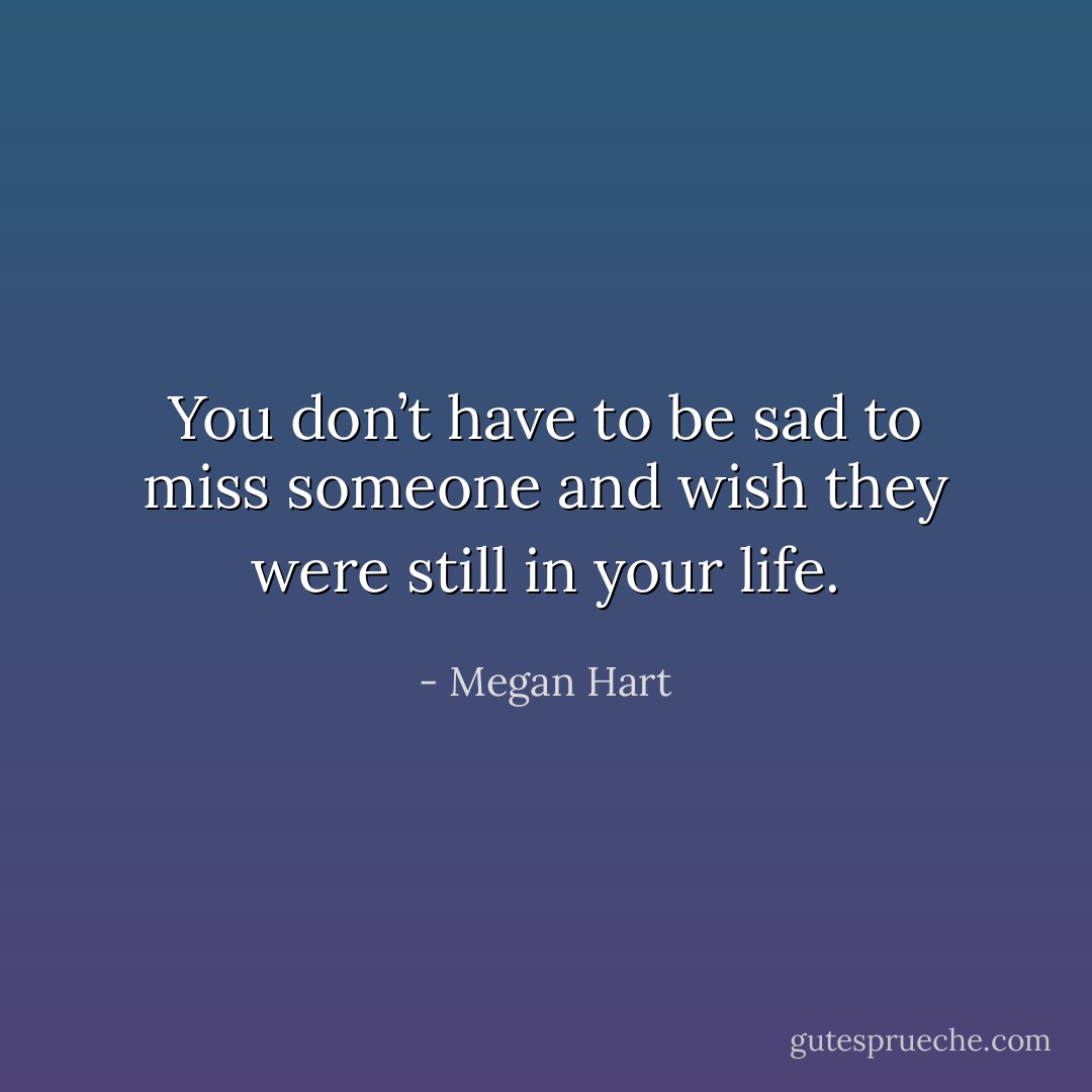 You don’t have to be sad to miss someone and wish they were still in your life. - Megan Hart