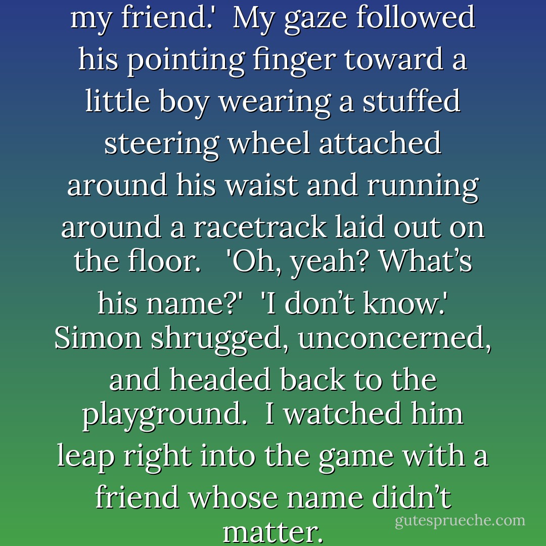 Yeah. That boy over there. He’s my friend.'<br /><br />My gaze followed his pointing finger toward a little boy wearing a stuffed steering wheel attached around his waist and running around a racetrack laid out on the floor. <br /><br />'Oh, yeah? What’s his name?'<br /><br />'I don’t know.' Simon shrugged, unconcerned, and headed back to the playground.<br /><br />I watched him leap right into the game with a friend whose name didn’t matter. - Megan Hart