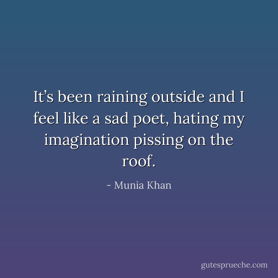 It’s been raining outside and I feel like a sad poet, hating my imagination pissing on the roof. - Munia Khan