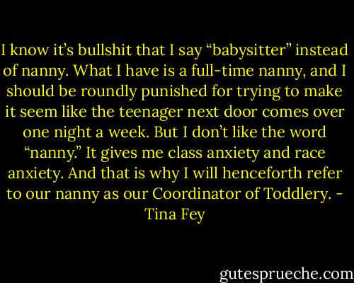 I know it’s bullshit that I say “babysitter” instead of nanny. What I have is a full-time nanny, and I should be roundly punished for trying to make it seem like the teenager next door comes over one night a week. But I don’t like the word “nanny.” It gives me class anxiety and race anxiety. And that is why I will henceforth refer to our nanny as our Coordinator of Toddlery. - Tina Fey