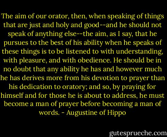 The aim of our orator, then, when speaking of things that are just and holy and good--and he should not speak of anything else--the aim, as I say, that he pursues to the best of his ability when he speaks of these things is to be listened to with understanding, with pleasure, and with obedience. He should be in no doubt that any ability he has and however much he has derives more from his devotion to prayer than his dedication to oratory; and so, by praying for himself and for those he is about to address, he must become a man of prayer before becoming a man of words. - Augustine of Hippo