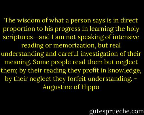 The wisdom of what a person says is in direct proportion to his progress in learning the holy scriptures--and I am not speaking of intensive reading or memorization, but real understanding and careful investigation of their meaning. Some people read them but neglect them; by their reading they profit in knowledge, by their neglect they forfeit understanding. - Augustine of Hippo