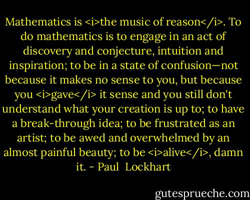 Mathematics is <i>the music of reason</i>. To do mathematics is to engage in an act of discovery and conjecture, intuition and inspiration; to be in a state of confusion—not because it makes no sense to you, but because you <i>gave</i> it sense and you still don't understand what your creation is up to; to have a break-through idea; to be frustrated as an artist; to be awed and overwhelmed by an almost painful beauty; to be <i>alive</i>, damn it. - Paul  Lockhart