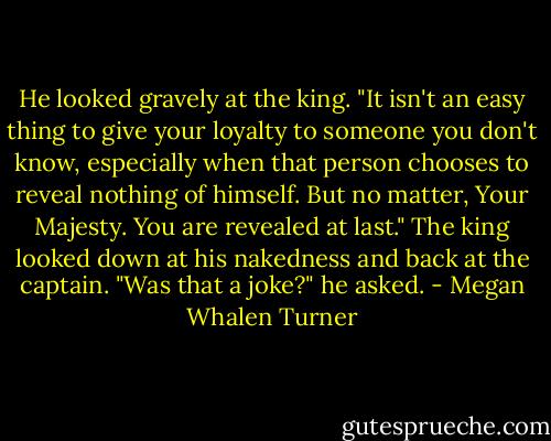 He looked gravely at the king. "It isn't an easy thing to give your loyalty to someone you don't know, especially when that person chooses to reveal nothing of himself. But no matter, Your Majesty. You are revealed at last."<br />The king looked down at his nakedness and back at the captain.<br />"Was that a joke?" he asked. - Megan Whalen Turner