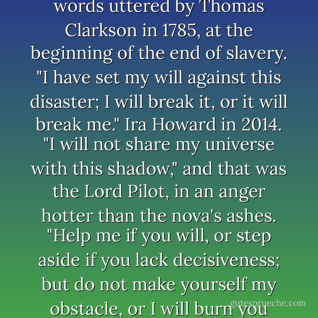 It is time," said the Lord Pilot, "to see this calamity to its end." Spoken in Archaic English: the words uttered by Thomas Clarkson in 1785, at the beginning of the end of slavery. "I have set my will against this disaster; I will break it, or it will break me." Ira Howard in 2014. "I will not share my universe with this shadow," and that was the Lord Pilot, in an anger hotter than the nova's ashes. "Help me if you will, or step aside if you lack decisiveness; but do not make yourself my obstacle, or I will burn you down, and any that stand with you - - Eliezer Yudkowsky