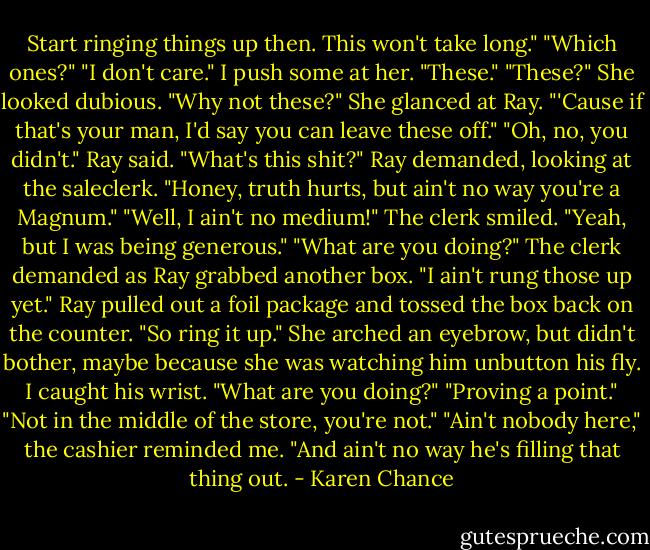 Start ringing things up then. This won't take long."<br />"Which ones?"<br />"I don't care." I push some at her. "These."<br />"These?" She looked dubious.<br />"Why not these?"<br />She glanced at Ray. "'Cause if that's your man, I'd say you can leave these off."<br />"Oh, no, you didn't." Ray said.<br />"What's this shit?" Ray demanded, looking at the saleclerk.<br />"Honey, truth hurts, but ain't no way you're a Magnum."<br />"Well, I ain't no medium!"<br />The clerk smiled. "Yeah, but I was being generous."<br />"What are you doing?" The clerk demanded as Ray grabbed another box. "I ain't rung those up yet."<br />Ray pulled out a foil package and tossed the box back on the counter. "So ring it up."<br />She arched an eyebrow, but didn't bother, maybe because she was watching him unbutton his fly. I caught his wrist. "What are you doing?"<br />"Proving a point."<br />"Not in the middle of the store, you're not."<br />"Ain't nobody here," the cashier reminded me. "And ain't no way he's filling that thing out. - Karen Chance
