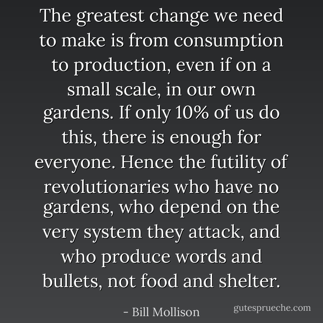 The greatest change we need to make is from consumption to production, even if on a small scale, in our own gardens. If only 10% of us do this, there is enough for everyone. Hence the futility of revolutionaries who have no gardens, who depend on the very system they attack, and who produce words and bullets, not food and shelter. - Bill Mollison