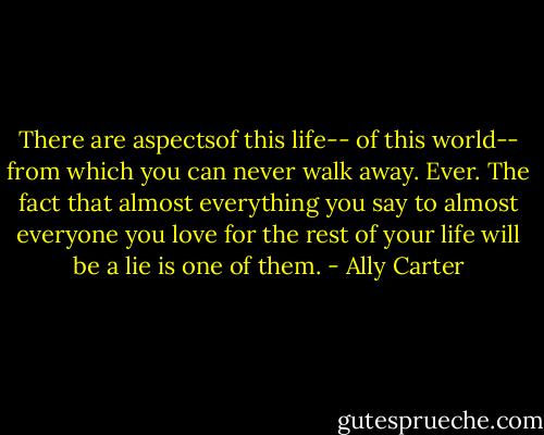 There are aspectsof this life-- of this world-- from which you can never walk away. Ever. The fact that almost everything you say to almost everyone you love for the rest of your life will be a lie is one of them. - Ally Carter