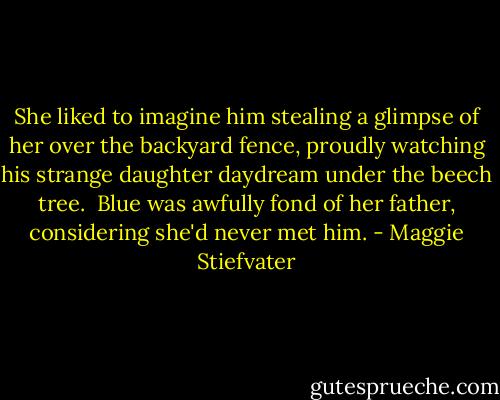 She liked to imagine him stealing a glimpse of her over the backyard fence, proudly watching his strange daughter daydream under the beech tree. <br />Blue was awfully fond of her father, considering she'd never met him. - Maggie Stiefvater