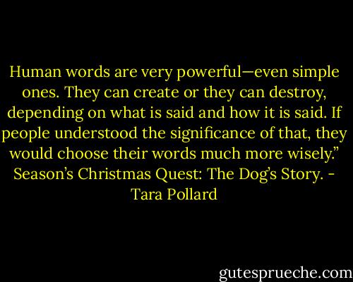 Human words are very powerful—even simple ones. They can create or they can destroy, depending on what is said and how it is said. If people understood the significance of that, they would choose their words much more wisely.” Season’s Christmas Quest: The Dog’s Story. - Tara Pollard