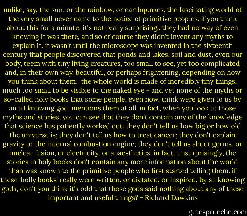 unlike, say, the sun, or the rainbow, or earthquakes, the fascinating world of the very small never came to the notice of primitive peoples. if you think about this for a minute, it's not really surprising.. they had no way of even knowing it was there, and so of course they didn't invent any myths to explain it. it wasn't until the microscope was invented in the sixteenth century that people discovered that ponds and lakes, soil and dust, even our body, teem with tiny living creatures, too small to see, yet too complicated and, in their own way, beautiful, or perhaps frightening, depending on how you think about them.<br /><br />the whole world is made of incredibly tiny things, much too small to be visible to the naked eye - and yet none of the myths or so-called holy books that some people, even now, think were given to us by an all knowing god, mentions them at all. in fact, when you look at those myths and stories, you can see that they don't contain any of the knowledge that science has patiently worked out. they don't tell us how big or how old the universe is; they don't tell us how to treat cancer; they don't explain gravity or the internal combustion engine; they don't tell us about germs, or nuclear fusion, or electricity, or anaesthetics. in fact, unsurprisingly, the stories in holy books don't contain any more information about the world than was known to the primitive people who first started telling them. if these 'holly books' really were written, or dictated, or inspired, by all knowing gods, don't you think it's odd that those gods said nothing about any of these important and useful things? - Richard Dawkins