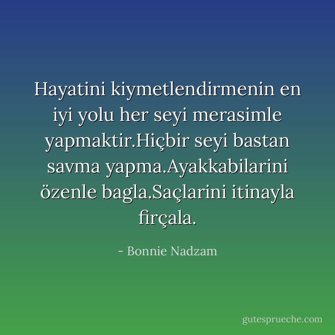 Hayatini kiymetlendirmenin en iyi yolu her seyi merasimle yapmaktir.Hiçbir seyi bastan savma yapma.Ayakkabilarini özenle bagla.Saçlarini itinayla firçala. - Bonnie Nadzam