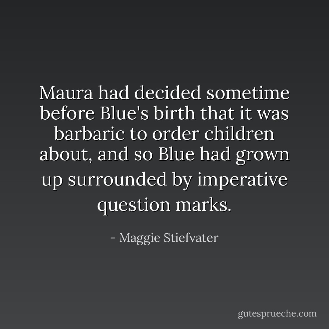 Maura had decided sometime before Blue's birth that it was barbaric to order children about, and so Blue had grown up surrounded by imperative question marks. - Maggie Stiefvater